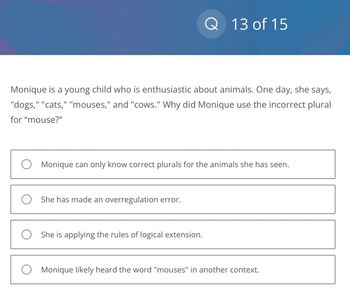 Monique is a young child who is enthusiastic about animals. One day, she says,
"dogs," "cats," "mouses," and "cows." Why did Monique use the incorrect plural
for "mouse?"
13 of 15
O Monique can only know correct plurals for the animals she has seen.
O She has made an overregulation error.
O She is applying the rules of logical extension.
O Monique likely heard the word "mouses" in another context.