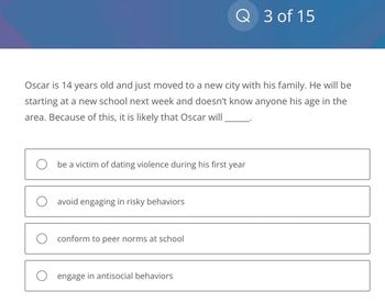 Oscar is 14 years old and just moved to a new city with his family. He will be
starting at a new school next week and doesn't know anyone his age in the
area. Because of this, it is likely that Oscar will
be a victim of dating violence during his first year
avoid engaging in risky behaviors
Q 3 of 15
conform to peer norms at school
O engage in antisocial behaviors