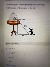 Two birds spot a cat trying to jump up to their cage.
Find the angle of depression of the cat.
5 ft
4 ft
Your answer:
o x= 36.9"
O x= 38.7"
O x- 50.2"
OX =53.1"
Clear answer
