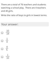 There are a total of 76 teachers and students
watching a school play. There are 4 teachers
and 40 girls.
Write the ratio of boys to girls in lowest terms.
Your answer:
10
19
4
4
5
1
10
