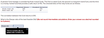 A pension fund manager is considering three mutual funds. The first is a stock fund, the second is a long-term bond fund, and the third
is a money market fund that provides a safe return of 4%. The characteristics of the risky funds are as follows:
Stock fund (S)
Bond fund (B)
Expected Return Standard Deviation
22%
14
The correlation between the fund returns is 0.10.
Sharpe ratio
What is the Sharpe ratio of the best feasible CAL? (Do not round intermediate calculations. Enter your answer as a decimal rounded
to 4 places.)
This is a numeric cell, so
please enter numbers only.
37%
23
X