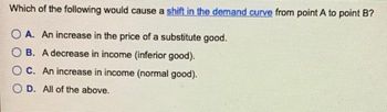 Which of the following would cause a shift in the demand curve from point A to point B?
OA. An increase in the price of a substitute good.
B. A decrease in income (inferior good).
C. An increase in income (normal good).
D. All of the above.