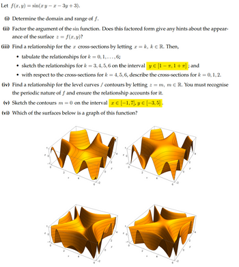 Let f(x, y) = sin(xy-x-3y+3).
(i) Determine the domain and range of f.
(ii) Factor the argument of the sin function. Does this factored form give any hints about the appear-
ance of the surface z = = f(x, y)?
(iii) Find a relationship for the x cross-sections by letting x = k, k = R. Then,
⚫ tabulate the relationships for k = 0, 1, ..., 6;
-
• sketch the relationships for k = 3, 4, 5, 6 on the interval y € [1 − π, 1 + π] ; and
⚫ with respect to the cross-sections for k = 4, 5, 6, describe the cross-sections for k = 0, 1, 2.
(iv) Find a relationship for the level curves / contours by letting z = m, m Є R. You must recognise
the periodic nature of f and ensure the relationship accounts for it.
(v) Sketch the contours m = 0 on the interval x € [−1,7], y ≥ [−3, 5] .
Ꮖ
(vi) Which of the surfaces below is a graph of this function?