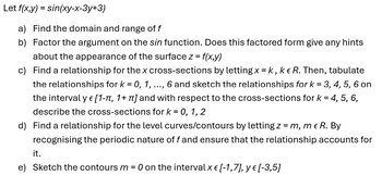 Let f(x,y) = sin(xy-x-3y+3)
a) Find the domain and range of f
b) Factor the argument on the sin function. Does this factored form give any hints
about the appearance of the surface z = f(x,y)
c) Find a relationship for the x cross-sections by letting x = k, k & R. Then, tabulate
the relationships for k = 0, 1, 6 and sketch the relationships for k = 3, 4, 5, 6 on
E
...
the interval y € [1-π, 1+ π] and with respect to the cross-sections for k = 4,
describe the cross-sections for k = 0, 1,2
d) Find a relationship for the level curves/contours by letting z = m, me R. By
5,6,
recognising the periodic nature of f and ensure that the relationship accounts for
it.
e) Sketch the contours m
=
O on the interval x € [-1,7], y € [-3,5]