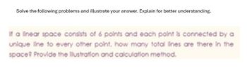 Solve the following problems and illustrate your answer. Explain for better understanding.
If a linear space consists of 6 points and each point is connected by a
unique line to every other point, how many total lines are there in the
space Provide the illustration and calculation method.