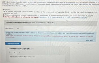 LCD Industries purchased a supply of electronic components from Entel Corporation on November 1, 2024. In payment for the $25.8
million purchase, LCD issued a 1-year installment note to be paid in equal monthly payments at the end of each month. The payments
include interest at the rate of 18%.
Required:
1. & 2. Prepare the journal entries for LCD's purchase of the components on November 1, 2024 and the first installment payment on
November 30, 2024.
3. What is the amount of interest expense that LCD will report in its income statement for the year ended December 31, 2024?
Note: Use tables, Excel, or a financial calculator. (FV of $1. PV of $1. EVA of $1. PVA of $1. EVAD of $1 and PVAD of $1)
Complete this question by entering your answers in the tabs below.
Req 1 and 2
Req 3
Prepare the journal entries for LCD's purchase of the components on November 1, 2024 and the first installment payment on November
30, 2024.
Note: Enter your answers in whole dollars. If no entry is required for a transaction/event, select "No journal entry required" in the first
account field.
View transaction list
Journal entry worksheet
<
1
2
Record the purchase of the components.
Show less A