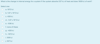 What is the change in internal energy for a system if the system absorbs 537 kJ of heat and does 1609 kJ of work?
Select one:
a. 1072 kJ
b. 1.07 x 10^3 kJ
c. 428 kJ
d. –1.07 x 10^3 kJ
e. -536 kJ
f. none of these
g. -428 kJ
h. –1072 kJ
i. 536 kJ
j. 537 kJ
