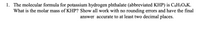 1. The molecular formula for potassium hydrogen phthalate (abbreviated KHP) is C3H$O4K.
What is the molar mass of KHP? Show all work with no rounding errors and have the final
answer accurate to at least two decimal places.

