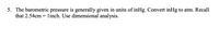 5. The barometric pressure is generally given in units of inHg. Convert inHg to atm. Recall
that 2.54cm = linch. Use dimensional analysis.
