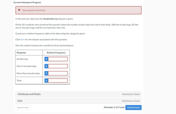 Current Attempt in Progress
Your answer is incorrect.
In this exercise, data from the StudentSurvey dataset is given.
Of the 361 students who answered the question about the number of piercings they had in their body, 188 had no piercings, 82 had
one or two piercings, and the rest had more than two.
Construct a relative frequency table of the data using the categories given.
Click here for the dataset associated with this question.
Give the relative frequencies rounded to three decimal places.
Response
No Piercing
One or two piercings
Total
eTextbook and Media
More than two piercings i
Hint
Save for Later
Relative Frequency
i
i
Assistance Used
Assistance Used
Attempts: 2 of 3 used
Submit Answer