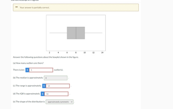 Your answer is partially correct.
There is/are i 5
(b) The median is approximately
Answer the following questions about the boxplot shown in the figure.
(a) How many outliers are there?
8
2
(c) The range is approximately i 14
(d) The IQR is approximately i 16
6
outlier(s).
8
(e) The shape of the distribution is approximately symmetric
10
12
14