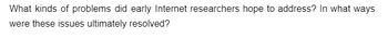 What kinds of problems did early Internet researchers hope to address? In what ways
were these issues ultimately resolved?