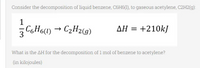 Consider the decomposition of liquid benzene, C6H6(1), to gaseous acetylene, C2H2(g):
1
CGH6(1) →
3 C6H6)
· C2H2(9)
AH = +210kJ
What is the AH for the decomposition of 1 mol of benzene to acetylene?
(in kilojoules)
