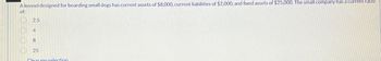 A kennel designed for boarding small dogs has current assets of $8,000, current liabilities of $2,000, and fixed assets of $25,000. The small company has a current ratio
of:
2.5
4
8
25
25
Clear my selection.
