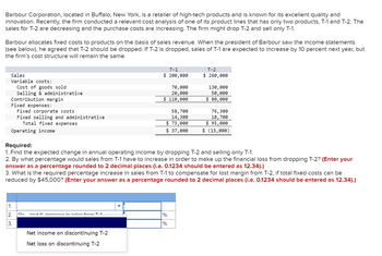 Barbour Corporation, located in Buffalo, New York, is a retailer of high-tech products and is known for its excellent quality and
innovation. Recently, the firm conducted a relevant cost analysis of one of its product lines that has only two products, T-1 and T-2. The
sales for T-2 are decreasing and the purchase costs are increasing. The firm might drop T-2 and sell only T-1.
Barbour allocates fixed costs to products on the basis of sales revenue. When the president of Barbour saw the income statements
(see below), he agreed that T-2 should be dropped. If T-2 is dropped, sales of T-1 are expected to increase by 10 percent next year, but
the firm's cost structure will remain the same.
Sales
Variable costs:
Cost of goods sold
Selling & administrative
Contribution margin
Fixed expenses:
Fixed corporate costs.
Fixed selling and administrative
Total fixed expenses
Operating income
Required:
T-1
$ 200,000
70,000
20,000
$ 110,000
58,700
14,300
$ 73,000
T-2
$ 260,000
130,000
50,000
$ 80,000
76,300
18,700
$ 95,000
$ 37,000
$ (15,000)
1. Find the expected change in annual operating income by dropping T-2 and selling only T-1.
2. By what percentage would sales from T-1 have to increase in order to make up the financial loss from dropping T-2? (Enter your
answer as a percentage rounded to 2 decimal places (i.e. 0.1234 should be entered as 12.34).)
3. What is the required percentage increase in sales from T-1 to compensate for lost margin from T-2, if total fixed costs can be
reduced by $45,000? (Enter your answer as a percentage rounded to 2 decimal places (i.e. 0.1234 should be entered as 12.34).)
1.
2.
Do ired / increase in coles from T 1
%
3.
%
Net income on discontinuing T-2
Net loss on discontinuing T-2