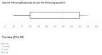 Use the following Boxplotto answer the following question:
25
50
75
100
125
150
175
200
225
250
275
300
The value of the IQR.
Select one:
O a. none
оь. 225
c. 150
