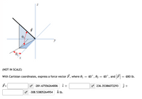 y
(NOT IN SCALE)
With Cartisian coordinates, express a force vector F, where 01
40°, 02 = 40°, and F
480 lb.
F-
o -281.67556264006
o 236.35386072293
3 +
o -308.53805264954 k lb.
