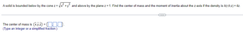 A solid is bounded below by the cone z = √
The center of mass is (x,y,z) = (-
(Type an integer or a simplified fraction.)
and above by the plane z = 1. Find the center of mass and the moment of inertia about the z-axis if the density is 8(r,0,z)=4z.