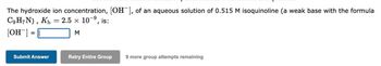 The hydroxide ion concentration, [OH-], of an aqueous solution of 0.515 M isoquinoline (a weak base with the formula
C9H7N), Kb = 2.5 × 10-⁹, is:
-9
[OH-] =
M
Submit Answer
Retry Entire Group
9 more group attempts remaining