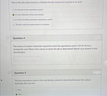 D
How is the pka determined in a titration for the removal of a proton in an acid?
It is the pH at the equivalence point
It is the initial pH of the acid solution
It is the pH halfway between equivalence points
O The pKa cannot be determined in a titration
Question 4
The volume of sodium hydroxide required to reach the equivalence point is 35.69 mL for a
monoprotic acid. What is the volume at which the pKa is determined? Report your answer to one
decimal place.
Question 5
The final equivalence point in the cola titration cannot be determined because the sodium
hydroxide pH is too low.
True
False