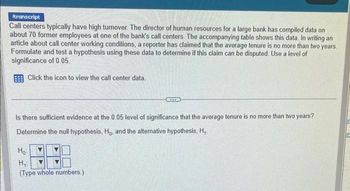 /transcript
Call centers typically have high turnover. The director of human resources for a large bank has compiled data on
about 70 former employees at one of the bank's call centers. The accompanying table shows this data. In writing an
article about call center working conditions, a reporter has claimed that the average tenure is no more than two years.
Formulate and test a hypothesis using these data to determine if this claim can be disputed. Use a level of
significance of 0.05.
Click the icon to view the call center data.
Is there sufficient evidence at the 0.05 level of significance that the average tenure is no more than two years?
Determine the null hypothesis, Ho, and the alternative hypothesis, H₁.
Ho
...
H₁:
(Type whole numbers.)
le
Le