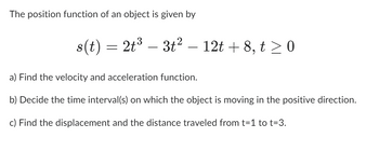 The position function of an object is given by
s(t) = 2t³ - 3t² – 12t+8, t≥ 0
a) Find the velocity and acceleration function.
b) Decide the time interval(s) on which the object is moving in the positive direction.
c) Find the displacement and the distance traveled from t=1 to t=3.