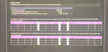 Problem Three:
A company reports the following amounts at the end of Year 1 (before adjustment).
Credit Sales for Year 1
Accounts Receivable, December 31, Year 1
Allowance for Uncollectible Accounts, December 31, Year 1
1. Record the adjusting entry for uncollectible accounts using the percentage-of-receivables method. The company estimates 12% of receivables
will not be collected.
Date
L
A
SE
L
E
SE
$254,000
49,000
1,100 (Credit)
E
NI
2. Record the adjusting entry for uncollectible accounts using the percentage-of-credit-sales method. The company estimates 3% of credit sales will
not be collected.
Date
CF
NI
Account
CF
DR
Account
CR
DK