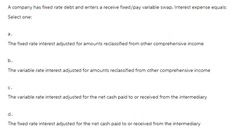 A company has fixed rate debt and enters a receive fixed/pay variable swap. Interest expense equals:
Select one:
a.
The fixed rate interest adjusted for amounts reclassified from other comprehensive income
b.
The variable rate interest adjusted for amounts reclassified from other comprehensive income
C.
The variable rate interest adjusted for the net cash paid to or received from the intermediary
d.
The fixed rate interest adjusted for the net cash paid to or received from the intermediary