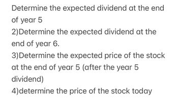 Determine the expected dividend at the end
of year 5
2) Determine the expected dividend at the
end of year 6.
3) Determine the expected price of the stock
at the end of year 5 (after the year 5
dividend)
4) determine the price of the stock today