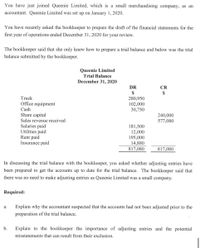 You have just joined Queenie Limited, which is a small merchandising company, as an
accountant. Queenie Limited was set up on January 1, 2020.
You have recently asked the bookkeeper to prepare the draft of the financial statements for the
first year of operations ended December 31, 2020 for your review.
The bookkeeper said that she only knew how to prepare a trial balance and below was the trial
balance submitted by the bookkeeper.
Queenie Limited
Trial Balance
December 31, 2020
DR
CR
2$
$
Truck
Office equipment
Cash
280,950
102,000
30,750
Share capital
Sales revenue received
240,000
577,080
Salaries paid
Utilities paid
Rent paid
Insurance paid
181,500
12,000
195,000
14,880
817,080
817,080
In discussing the trial balance with the bookkeeper, you asked whether adjusting entries have
been prepared to get the accounts up to date for the trial balance. The bookkeeper said that
there was no need to make adjusting entries as Queenie Limited was a small company.
Required:
Explain why the accountant suspected that the accounts had not been adjusted prior to the
а.
preparation of the trial balance.
b.
Explain to the bookkeeper the importance of adjusting entries and the potential
misstatements that can result from their exclusion.
