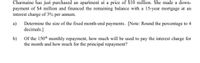 Charmaine has just purchased an apartment at a price of $10 million. She made a down-
payment of $4 million and financed the remaining balance with a 15-year mortgage at an
interest charge of 3% per annum.
Determine the size of the fixed month-end payments. [Note: Round the percentage to 4
a)
decimals.]
b)
Of the 150th monthly repayment, how much will be used to pay the interest charge for
the month and how much for the principal repayment?
