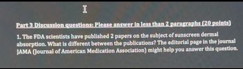 I
Part 3 Discussion questions: Please answer in less than 2 paragraphs (20 points)
1. The FDA scientists have published 2 papers on the subject of sunscreen dermal
absorption. What is different between the publications? The editorial page in the journal
JAMA (Journal of American Medication Association) might help you answer this question.