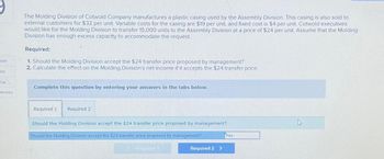 bok
int
int
rences
The Molding Division of Cotwold Company manufactures a plastic casing used by the Assembly Division. This casing is also sold to
external customers for $32 per unit. Variable costs for the casing are $19 per unit, and fixed cost is $4 per unit. Cotwold executives
would like for the Molding Division to transfer 15,000 units to the Assembly Division at a price of $24 per unit. Assume that the Molding
Division has enough excess capacity to accommodate the request.
Required:
1. Should the Molding Division accept the $24 transfer price proposed by management?
2. Calculate the effect on the Molding Division's net income if it accepts the $24 transfer price.
Complete this question by entering your answers in the tabs below.
Required 1 Required 2
Should the Molding Division accept the $24 transfer price proposed by management?
Should the Molding Division accept the $24 transfer price proposed by management?
BINT
Required 2 >
Yes