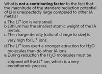 What is not a contributing factor to the fact that
the magnitude of the standard reduction potential
of Li is unexpectedly large compared to other lIA
metals?
a. The Lit ion is very small.
b.Lithium has the smallest atomic weight of the IA
metals.
c. The charge density (ratio of charge to size) is
very high for Lit ions.
d.The Lit ions exert a stronger attraction for H20
molecules than do other lA ions.
e. During reduction the H20 molecules must be
stripped off the Lit ion, which is a very
endothermic process.
