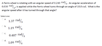 A Ferris wheel is rotating with an angular speed of 0.240 rad/s. An angular acceleration of
0.030 rad/2 is applied while the Ferris wheel turns through an angle of 18.8 rad. What is the
angular speed after it has turned through that angle?
Select one:
a.
b.
C.
d.
1.37 rad/s
1.19 rad/
0.487 rad/s
1.09 rad/s