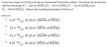 A box has a mass of 2.50 kg is at rest on a horizontal frictionless surface. Four forces act on the box.
The four forces are: F₁ = 20.0 N (North), F₂ = 30.0 N (East), F3 = 15.0 N (South), and
F4 = 40.0 N (West). What is the resulting acceleration of the box?
Select one:
a.
b.
C.
d.
4.47 m/² @ 26.6° (North of West)
31.3 m/2 @ 26.6° (West of North)
31.3 m/2 @ 26.6° (North of West)
4.47 m/2 @ 26.6° (West of North)