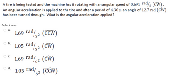 A tire is being tested and the machine has it rotating with an angular speed of 0.691 rad/ (CW).
An angular acceleration is applied to the tire and after a period of 4.30 s, an angle of 12.7 rad (CW)
has been turned through. What is the angular acceleration applied?
Select one:
a.
b.
O C.
O d.
1.69 rad/2 (CCW)
1.05 rad/52 (CW)
1.69 rad/2 (CW)
1.05 rad/2 (CCW)