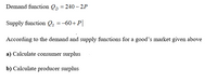 Demand function Qp = 240 – 2P
Supply function Q =-60+P|
According to the demand and supply functions for a good's market given above
a) Calculate consumer surplus
b) Calculate producer surplus
