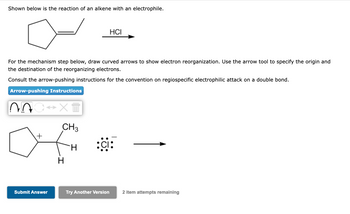 Shown below is the reaction of an alkene with an electrophile.
For the mechanism step below, draw curved arrows to show electron reorganization. Use the arrow tool to specify the origin and
the destination of the reorganizing electrons.
Consult the arrow-pushing instructions for the convention on regiospecific electrophilic attack on a double bond.
Arrow-pushing Instructions
20 ↔X+
CH3
H
+
Submit Answer
H
HCI
Try Another Version
2 item attempts remaining