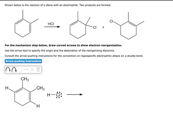 Shown below is the reaction of a diene with an electrophile. Two products are formed.
*=*.*
For the mechanism step below, draw curved arrows to show electron reorganization.
Use the arrow tool to specify the origin and the destination of the reorganizing electrons.
Consult the arrow-pushing instructions for the convention on regiospecific electrophilic attack on a double bond.
Arrow-pushing Instructions
NOC XT
H
CH3
CH3
HCI
H
H—ċi: