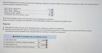 Solomon Electronics currently produces the shipping containers it uses to deliver the electronics products it sells. The monthly cost of
producing 9,100 containers follows.
Unit-level materials
Unit-level labor
Unit-level overhead
Product-level costs*
Allocated facility-level costs
$ 6,000
6,300
3,800
10,500
27,900
*One-third of these costs can be avoided by purchasing the containers.
Russo Container Company has offered to sell comparable containers to Solomon for $2.80 each.
Required
a. Calculate the total relevant cost. Should Solomon continue to make the containers?
b. Solomon could lease the space it currently uses in the manufacturing process. If leasing would produce $11,000 per month,
calculate the total avoidable costs. Should Solomon continue to make the containers?
Answer is complete but not entirely correct.
a. Total relevant cost
$
25,480
a. Should Solomon continue to make the containers?
Yes
b. Total avoidable cost
$
26,600x
b. Should Solomon continue to make the containers?
No