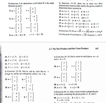 In Exercises 5-8, determine cos where is the angle
between u and v.
-[3].
5. u=
6. u=
2
-[3]
7. u= 2
8. u 2i3j + k,
23. u=
24. u =
-
[³]
=[3]
V=
----
=
25. u=
V
19. P (2.5), Q = (6,2)
20. P = (7,6), Q = (4.1)
21. P = (-4, 2),
Q = (6,2)
22. P = (-2,4). Q = (4.2)
In Exercises 23-26, find u, and u₂ such that u₁ =
projqu. u, and u₂ are orthogonal, and u = u₁ + u₂.
q=
--[3]
-[9]
-[]
-[3]
6
q=
v=i-2j+3k
6
--
4 --
-2
In Exercises 13-18, there are at most two three-
dimensional vectors u that satisfy the given conditions.
Determine these vector(s) u.
13. u i=1, u.j= 3,
14. u i=0, u j = 0,
15. u i= 3, u k= 4,
16. u.i= 12, u
k= 3,
17. u (i+j) = 2,
u
18. u (i+j) = 2, u
2.3 The Dot Product and the Cross Product
36. u=
In Exercises 19-22, u = OP, v = OQ and w = proju.
Find the point R such that w OR. Graph u, v, and w.
37. u =
2
2
0
In Exercises 36-39, find a vector w such that uw = 0
and v. w = 0.
38. u = i+j.
39. u = i- 2k,
V =
-
11 A -(1.0.01
V=
u k= 4
u k= 4
||u|| = 5
(j+k) = 4,
(j+k) = 3,
v=i+k
-[]
||u|| = 13
v=j+3k
D
40. A (-1, 1, 2), B= (2, 1,-1),
C = (0, -2,4)
u k = 1
u.k=2
In Exercises 40-41, find a vector w that is perpendicular
to the plane containing the given points A, B, and C.
(10)
147
(2 3 1)