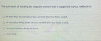 The safe level of drinking for pregnant women that is suggested in your textbook is:
O no more than four drinks per day, no more than four times a week.
O no more than three drinks per day, no more than four times a week.
no more than two drinks per week.
don't drink.
