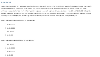 3. Exercise 8.3
Mary Graham has worked as a real estate agent for Piedmont Properties for 15 years. Her annual income is approximately $100,000 per year. Mary is
considering establishing her own real estate agency. She expects to generate revenues during the first year of $2 million. Salaries paid to her
employees are expected to total $1.50 million. Operating expenses (e.g., rent, supplies, utility services) are expected to total $250,000. To begin the
business, Mary must borrow $300,000 from her bank at an interest rate of 15%. Equipment will cost Mary $50,000. At the end of one year, the value
of this equipment will be $30,000, even though the depreciation expense for tax purposes is only $5,000 during the first year.
What is the (pre-tax) accounting profit for this venture?
$185,000.00
$200,000.00
$85,000.00
$100,000
What is the (pre-tax) economic profit for this venture?
$85,000.00
$200,000.00
$185,000.00
$100,000
