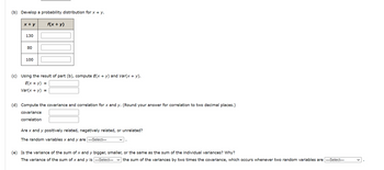 (b) Develop a probability distribution for x + y.
x + y
130
80
100
f(x + y)
(c) Using the result of part (b), compute E(x + y) and Var(x + y).
E(x + y) =
Var(x + y) =
(d) Compute the covariance and correlation for x and y. (Round your answer for correlation to two decimal places.)
covariance
correlation
Are x and y positively related, negatively related, or unrelated?
The random variables x and y are ---Select---
(e) Is the variance of the sum of x and y bigger, smaller, or the same as the sum of the individual variances? Why?
The variance of the sum of x and y is ---Select--- ✓the sum of the variances by two times the covariance, which occurs whenever two random variables are ---Select---