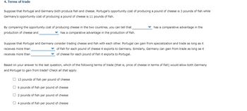 4. Terms of trade
Suppose that Portugal and Germany both produce fish and cheese. Portugal's opportunity cost of producing a pound of cheese is 3 pounds of fish while
Germany's opportunity cost of producing a pound of cheese is 11 pounds of fish.
By comparing the opportunity cost of producing cheese in the two countries, you can tell that
production of cheese and
has a comparative advantage in the production of fish.
Suppose that Portugal and Germany consider trading cheese and fish with each other. Portugal can gain from specialization and trade as long as it
receives more than
of fish for each pound of cheese it exports to Germany. Similarly, Germany can gain from trade as long as it
of cheese for each pound of fish it exports to Portugal.
receives more than
has a comparative advantage in the
Based on your answer to the last question, which of the following terms of trade (that is, price of cheese in terms of fish) would allow both Germany
and Portugal to gain from trade? Check all that apply.
13 pounds of fish per pound of cheese
☐ 6 pounds of fish per pound of cheese
O2 pounds of fish per pound of cheese
4 pounds of fish per pound of cheese