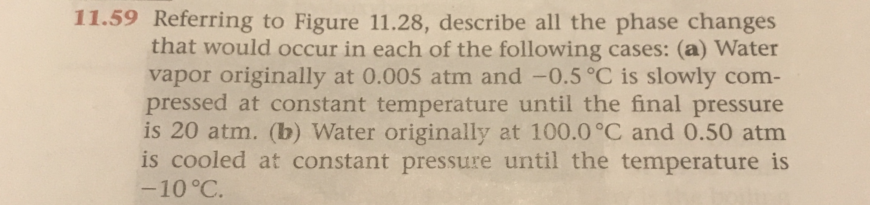11.59 Referring to Figure 11.28, describe all the phase changes
that would occur in each of the following cases: (a) Water
vapor originally at 0.005 atm and -0.5°C is slowly com-
pressed at constant temperature until the final pressure
is 20 atm. (b) Water originally at 100.0 °C and 0.50 atm
is cooled at constant pressure until the temperature is
-10 °C.
