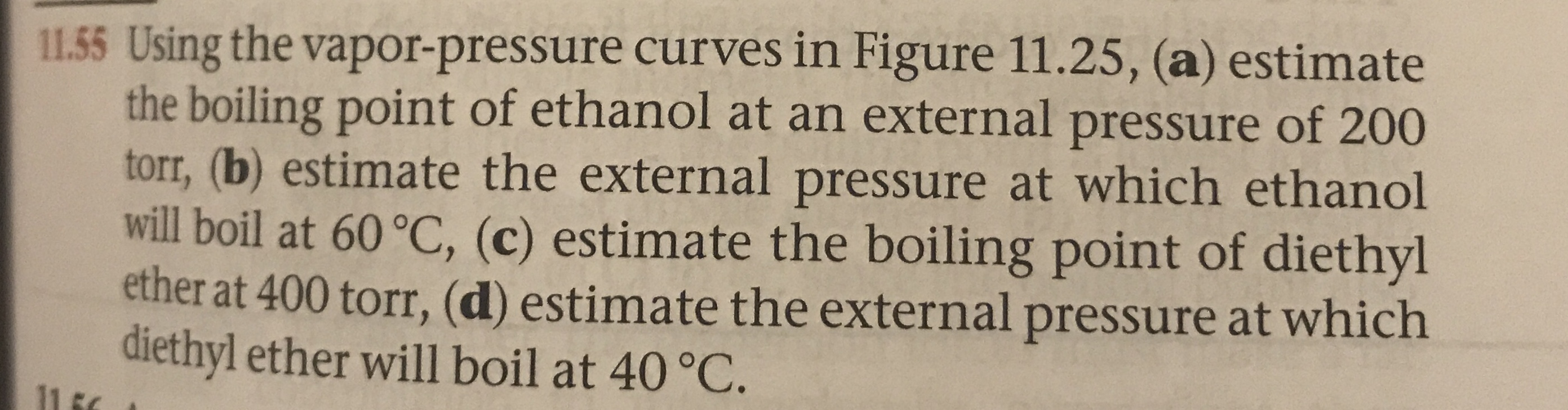11.55 Using the vapor-pressure curves in Figure 11.25, (a) estimate
the boiling point of ethanol at an external pressure of 200
torr, (b) estimate the external pressure at which ethanol
will boil at 60 °C, (c) estimate the boiling point of diethyl
ether at 400 torr, (d) estimate the external pressure at which
diethyl ether will boil at 40 °C.
11 F
