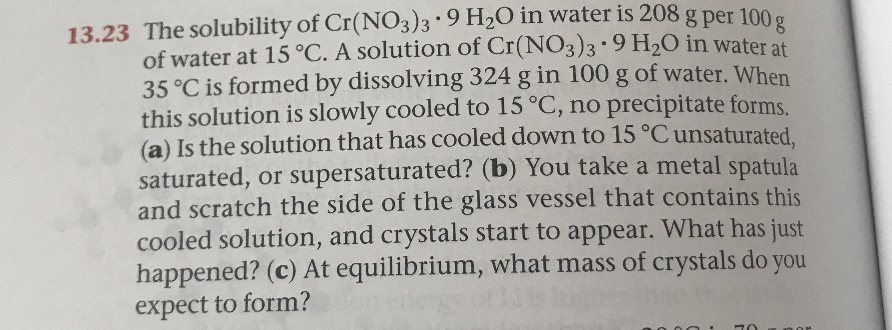 13.23 The solubility of Cr(NO3)3 . 9 H2O in water is 208g per 100
of water at 15 °C. A solution of Cr(NO3)3 * 9 H20 in water at
35°C is formed by dissolving 324 g in 100 g of water. When
this solution is slowly cooled to 15 °C, no precipitate forms
(a) Is the solution that has cooled down to 15 °C unsaturated
saturated, or supersaturated? (b) You take a metal spatula
and scratch the side of the glass vessel that contains this
cooled solution, and crystals start to appear. What has just
happened? (c) At equilibrium, what mass of crystals do you
expect to form?
