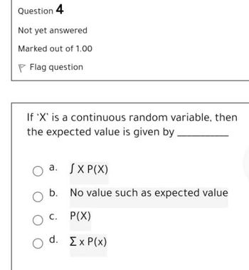 Question 4
Not yet answered
Marked out of 1.00
PFlag question
If 'X' is a continuous random variable, then
the expected value is given by
a.
JXP(X)
b. No value such as expected value
C. P(X)
d. ΣχP(x)